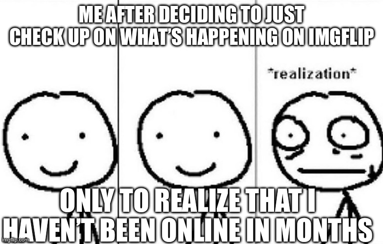 Hi again | ME AFTER DECIDING TO JUST CHECK UP ON WHAT’S HAPPENING ON IMGFLIP; ONLY TO REALIZE THAT I HAVEN’T BEEN ONLINE IN MONTHS | image tagged in realization,oops | made w/ Imgflip meme maker