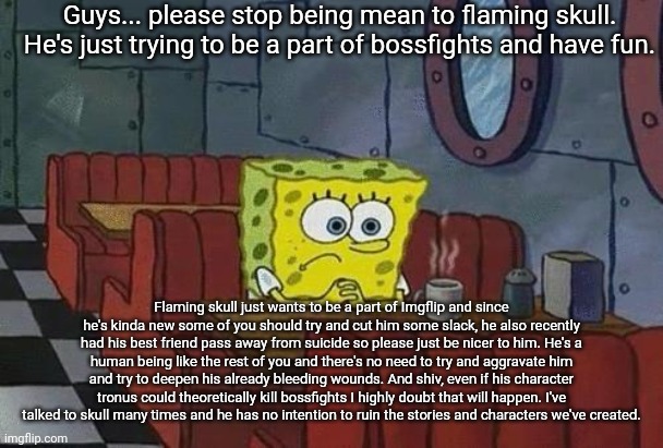 I'm not trying to take sides here, I'm simply trying to calm everyone down. | Guys... please stop being mean to flaming skull. He's just trying to be a part of bossfights and have fun. Flaming skull just wants to be a part of Imgflip and since he's kinda new some of you should try and cut him some slack, he also recently had his best friend pass away from suicide so please just be nicer to him. He's a human being like the rest of you and there's no need to try and aggravate him and try to deepen his already bleeding wounds. And shiv, even if his character tronus could theoretically kill bossfights I highly doubt that will happen. I've talked to skull many times and he has no intention to ruin the stories and characters we've created. | image tagged in spongebob coffee | made w/ Imgflip meme maker