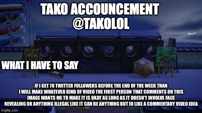 TAKO ANNOUNCEMENT | IF I GET 70 TWITTER FOLLOWERS BEFORE THE END OF THE WEEK THAN I WILL MAKE WHATEVER KIND OF VIDEO THE FIRST PERSON THAT COMMENTS ON THIS IMAGE WANTS ME TO MAKE IT IS OKAY AS LONG AS IT DOESN’T INVOLVE FACE REVEALING OR ANYTHING ILLEGAL LIKE IT CAN BE ANYTHING BUT ID LIKE A COMMENTARY VIDEO IDEA | image tagged in tako announcement | made w/ Imgflip meme maker