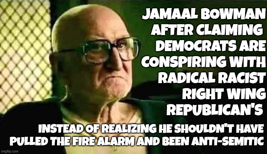 Jamal Bowman | JAMAAL BOWMAN
AFTER CLAIMING 
DEMOCRATS ARE
CONSPIRING WITH
RADICAL RACIST
RIGHT WING
REPUBLICAN'S; INSTEAD OF REALIZING HE SHOULDN'T HAVE
PULLED THE FIRE ALARM AND BEEN ANTI-SEMITIC | image tagged in antisemitism,fire alarm,criminal,democrats,sopranos,congress | made w/ Imgflip meme maker