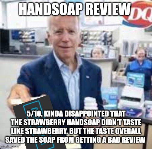 joe biden following | HANDSOAP REVIEW; 5/10. KINDA DISAPPOINTED THAT THE STRAWBERRY HANDSOAP DIDN'T TASTE LIKE STRAWBERRY. BUT THE TASTE OVERALL SAVED THE SOAP FROM GETTING A BAD REVIEW | image tagged in joe biden following | made w/ Imgflip meme maker