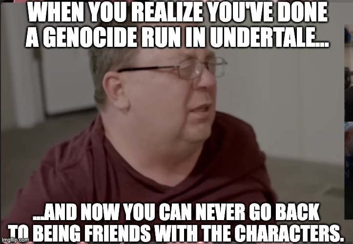 TCAP Jerry | WHEN YOU REALIZE YOU'VE DONE A GENOCIDE RUN IN UNDERTALE... ...AND NOW YOU CAN NEVER GO BACK TO BEING FRIENDS WITH THE CHARACTERS. | image tagged in tcap jerry,undertale,funny,gaming,gamer,meme | made w/ Imgflip meme maker