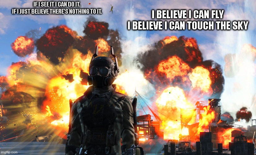 I believe I can fly Fallout 4 | IF I SEE IT I CAN DO IT.
IF I JUST BELIEVE THERE'S NOTHING TO IT. I BELIEVE I CAN FLY
I BELIEVE I CAN TOUCH THE SKY | image tagged in i believe i can fly fallout 4 | made w/ Imgflip meme maker