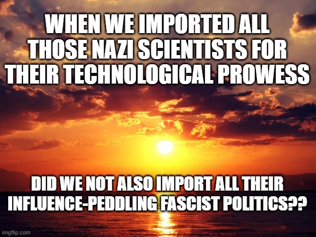 Sunset | WHEN WE IMPORTED ALL THOSE NAZI SCIENTISTS FOR THEIR TECHNOLOGICAL PROWESS; DID WE NOT ALSO IMPORT ALL THEIR INFLUENCE-PEDDLING FASCIST POLITICS?? | image tagged in sunset | made w/ Imgflip meme maker