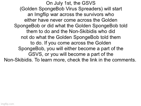 On July 1st, the GSVS (Golden SpongeBob Virus Spreaders) will start an Imgflip war across the survivors who either have never come across the Golden SpongeBob or did what the Golden SpongeBob told them to do and the Non-Skibidis who did not do what the Golden SpongeBob told them to do. If you come across the Golden SpongeBob, you will either become a part of the GSVS, or you will become a part of the Non-Skibidis. To learn more, check the link in the comments. | image tagged in msmg | made w/ Imgflip meme maker