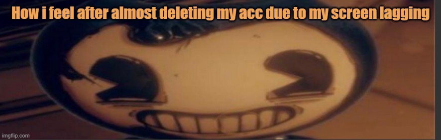 Bendy | How i feel after almost deleting my acc due to my screen lagging | image tagged in bendy | made w/ Imgflip meme maker