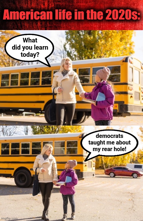 Imagine the purpose of this indoctrination | American life in the 2020s:; What
did you learn
today? democrats taught me about my rear hole! | image tagged in memes,democrats,schools,indoctrination,rear hole,joe biden | made w/ Imgflip meme maker