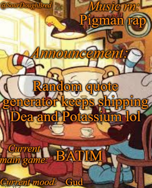 SourDoughBred's Cuphead temp | Pigman rap; Random quote generator keeps shipping Dea and Potassium lol; BATIM; Gud | image tagged in sourdoughbred's cuphead temp | made w/ Imgflip meme maker