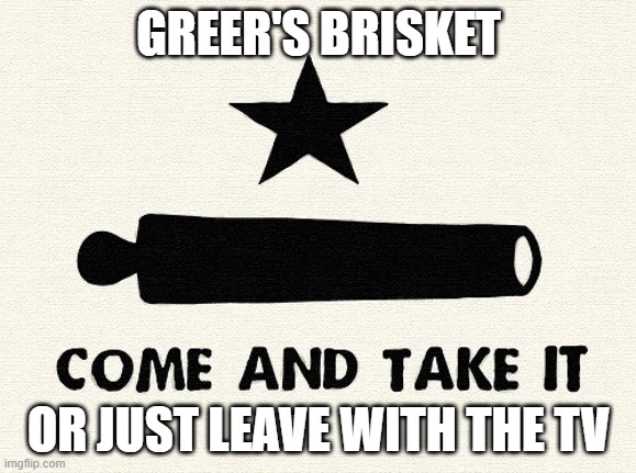 Come And Take It -Alamo | GREER'S BRISKET; OR JUST LEAVE WITH THE TV | image tagged in come and take it -alamo | made w/ Imgflip meme maker