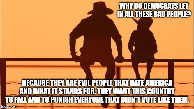 Cowboy wisdom, it is who they are | WHY DO DEMOCRATS LET IN ALL THESE BAD PEOPLE? BECAUSE THEY ARE EVIL PEOPLE THAT HATE AMERICA AND WHAT IT STANDS FOR. THEY WANT THIS COUNTRY TO FALL AND TO PUNISH EVERYONE THAT DIDN'T VOTE LIKE THEM. | image tagged in cowboy father and son,cowboy wisdom,democrat war on america,border invasion,bidenomics,democrat sponsored crime wave | made w/ Imgflip meme maker