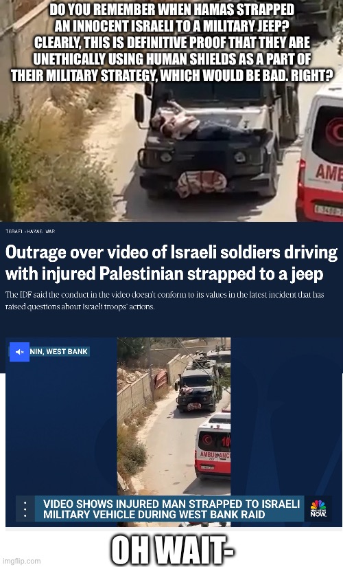 Yet again, the thousandth time in which we see “Israel” doing what it’s accusing Hamas of doing | DO YOU REMEMBER WHEN HAMAS STRAPPED AN INNOCENT ISRAELI TO A MILITARY JEEP? CLEARLY, THIS IS DEFINITIVE PROOF THAT THEY ARE UNETHICALLY USING HUMAN SHIELDS AS A PART OF THEIR MILITARY STRATEGY, WHICH WOULD BE BAD. RIGHT? OH WAIT- | made w/ Imgflip meme maker