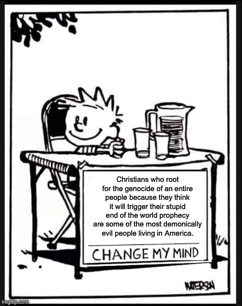 Change my Mind Calvin | Christians who root for the genocide of an entire people because they think it will trigger their stupid end of the world prophecy are some of the most demonically evil people living in America. | image tagged in change my mind calvin,israel,palestine,zionism,genocide,rapture | made w/ Imgflip meme maker