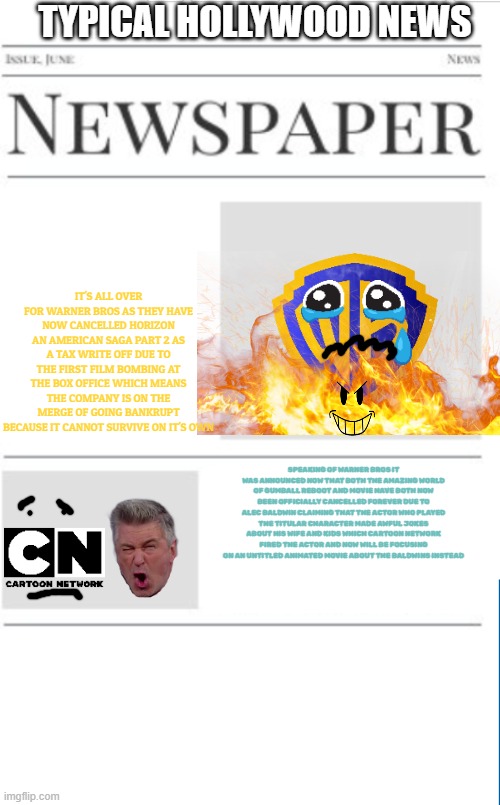 typical hollywood news volume 113 | TYPICAL HOLLYWOOD NEWS; IT'S ALL OVER FOR WARNER BROS AS THEY HAVE NOW CANCELLED HORIZON AN AMERICAN SAGA PART 2 AS A TAX WRITE OFF DUE TO THE FIRST FILM BOMBING AT THE BOX OFFICE WHICH MEANS THE COMPANY IS ON THE MERGE OF GOING BANKRUPT BECAUSE IT CANNOT SURVIVE ON IT'S OWN; SPEAKING OF WARNER BROS IT WAS ANNOUNCED NOW THAT BOTH THE AMAZING WORLD OF GUMBALL REBOOT AND MOVIE HAVE BOTH NOW BEEN OFFICIALLY CANCELLED FOREVER DUE TO ALEC BALDWIN CLAIMING THAT THE ACTOR WHO PLAYED THE TITULAR CHARACTER MADE AWFUL JOKES ABOUT HIS WIFE AND KIDS WHICH CARTOON NETWORK FIRED THE ACTOR AND NOW WILL BE FOCUSING ON AN UNTITLED ANIMATED MOVIE ABOUT THE BALDWINS INSTEAD | image tagged in blank newspaper,warner bros discovery,prediction,fake,hollywood | made w/ Imgflip meme maker