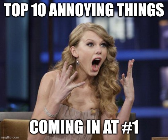True | TOP 10 ANNOYING THINGS; COMING IN AT #1 | image tagged in taylor swift | made w/ Imgflip meme maker
