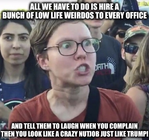 Liberal Governing 101 | ALL WE HAVE TO DO IS HIRE A BUNCH OF LOW LIFE WEIRDOS TO EVERY OFFICE; AND TELL THEM TO LAUGH WHEN YOU COMPLAIN THEN YOU LOOK LIKE A CRAZY NUTJOB JUST LIKE TRUMP! | image tagged in triggered feminist,college liberal,liberal logic,stupid liberals,liberal hypocrisy,obamica | made w/ Imgflip meme maker