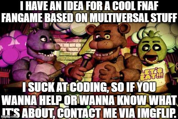 contact name: Natemong_us | I HAVE AN IDEA FOR A COOL FNAF FANGAME BASED ON MULTIVERSAL STUFF; I SUCK AT CODING, SO IF YOU WANNA HELP OR WANNA KNOW WHAT IT'S ABOUT, CONTACT ME VIA IMGFLIP. | image tagged in fnaf | made w/ Imgflip meme maker