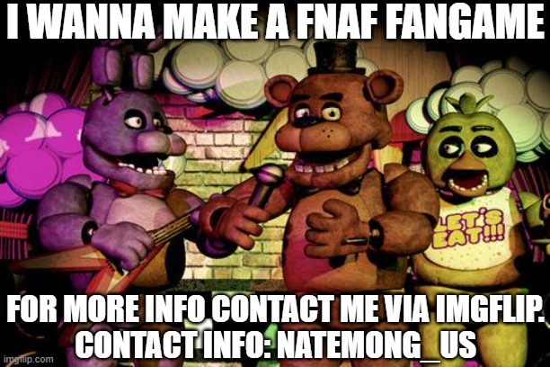 i think the fangame will be cool, please contact. | I WANNA MAKE A FNAF FANGAME; FOR MORE INFO CONTACT ME VIA IMGFLIP.
CONTACT INFO: NATEMONG_US | image tagged in fnaf | made w/ Imgflip meme maker