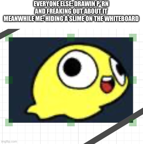 Hehehehehehehe, hidin slime | EVERYONE ELSE: DRAWIN P*RN AND FREAKING OUT ABOUT IT
MEANWHILE ME: HIDING A SLIME ON THE WHITEBOARD | made w/ Imgflip meme maker