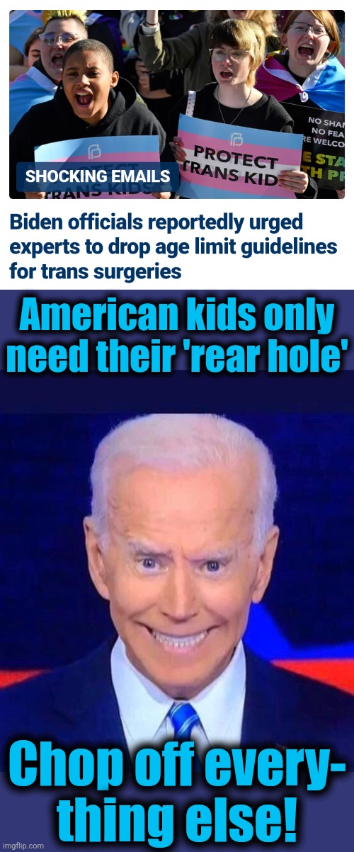 Ritual sexual mutilation of children, mandated by the Party | American kids only need their 'rear hole'; Chop off every-
thing else! | image tagged in creepy smiling joe biden,memes,transgender,surgery,ritual sexual mutilation of children,democrats | made w/ Imgflip meme maker