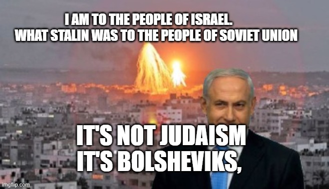 Bibi phosphorus | I AM TO THE PEOPLE OF ISRAEL.        WHAT STALIN WAS TO THE PEOPLE OF SOVIET UNION; IT'S NOT JUDAISM IT'S BOLSHEVIKS, | image tagged in bibi phosphorus | made w/ Imgflip meme maker