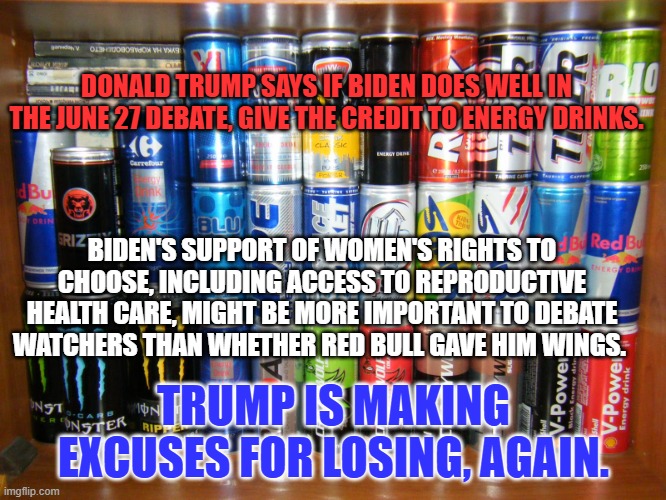 COVID Recovery, Womens's Rights, Record Job Growth and the respect of our allies may help Biden's arguments. | DONALD TRUMP SAYS IF BIDEN DOES WELL IN THE JUNE 27 DEBATE, GIVE THE CREDIT TO ENERGY DRINKS. BIDEN'S SUPPORT OF WOMEN'S RIGHTS TO CHOOSE, INCLUDING ACCESS TO REPRODUCTIVE HEALTH CARE, MIGHT BE MORE IMPORTANT TO DEBATE WATCHERS THAN WHETHER RED BULL GAVE HIM WINGS. TRUMP IS MAKING EXCUSES FOR LOSING, AGAIN. | image tagged in politics | made w/ Imgflip meme maker