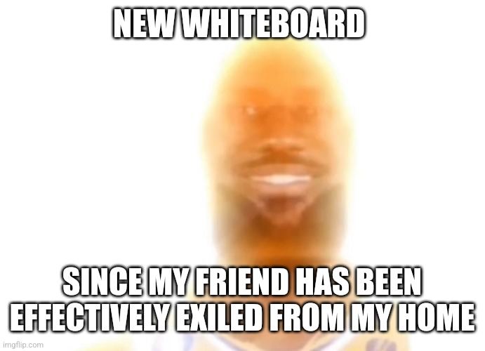 https://r1.whiteboardfox.com/1419970-2473-5423 | NEW WHITEBOARD; SINCE MY FRIEND HAS BEEN EFFECTIVELY EXILED FROM MY HOME | image tagged in the bronze age | made w/ Imgflip meme maker
