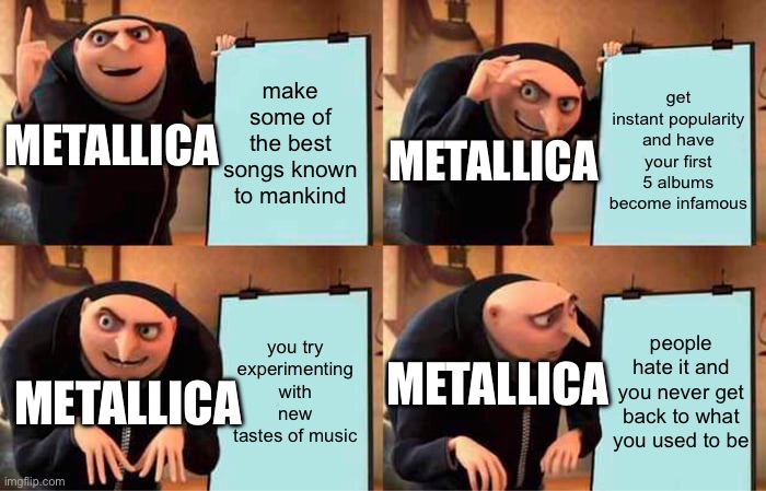 Metallica, basically | make some of the best songs known to mankind; get instant popularity and have your first 5 albums become infamous; METALLICA; METALLICA; you try experimenting with new tastes of music; people hate it and you never get back to what you used to be; METALLICA; METALLICA | image tagged in memes,gru's plan | made w/ Imgflip meme maker