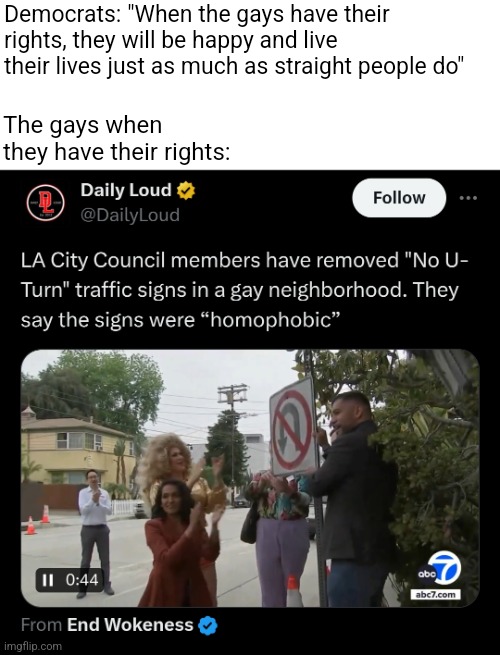 The gays don't happily live their lives even when they do have their rights, they just look for new things to complain about | Democrats: "When the gays have their rights, they will be happy and live their lives just as much as straight people do"; The gays when they have their rights: | image tagged in lgbtq,stupid liberals,liberal logic,stupidity,snowflakes,los angeles | made w/ Imgflip meme maker