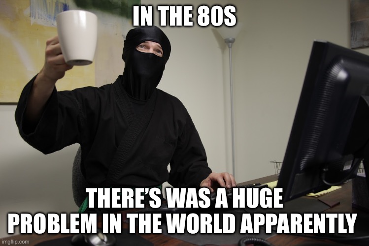 Office Ninja | IN THE 80S; THERE’S WAS A HUGE PROBLEM IN THE WORLD APPARENTLY | image tagged in office ninja | made w/ Imgflip meme maker