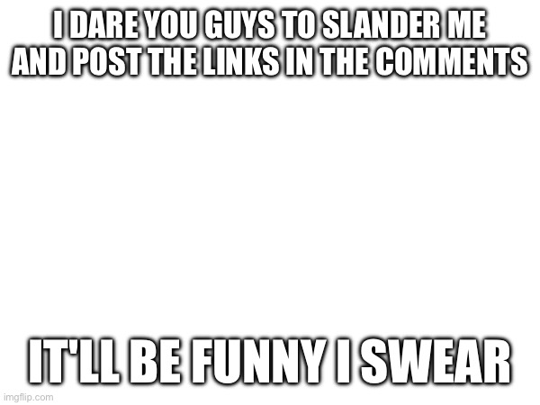 e | I DARE YOU GUYS TO SLANDER ME AND POST THE LINKS IN THE COMMENTS; IT'LL BE FUNNY I SWEAR | image tagged in e | made w/ Imgflip meme maker