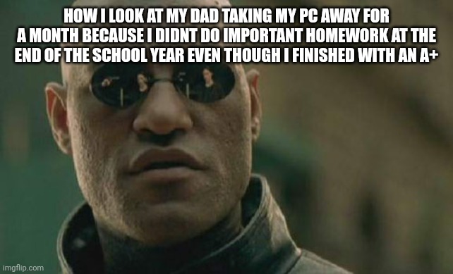 (based on a true story) | HOW I LOOK AT MY DAD TAKING MY PC AWAY FOR A MONTH BECAUSE I DIDNT DO IMPORTANT HOMEWORK AT THE END OF THE SCHOOL YEAR EVEN THOUGH I FINISHED WITH AN A+ | image tagged in memes,matrix morpheus | made w/ Imgflip meme maker
