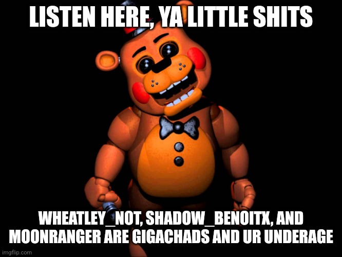 Listen here you little shit (FNAF 2 Toy Freddy) | LISTEN HERE, YA LITTLE SHITS; WHEATLEY_NOT, SHADOW_BENOITX, AND MOONRANGER ARE GIGACHADS AND UR UNDERAGE | image tagged in listen here you little shit fnaf 2 toy freddy | made w/ Imgflip meme maker