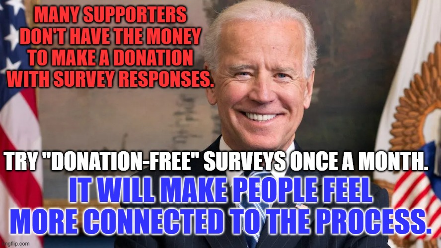 A suggestion from the "Rank and File." | MANY SUPPORTERS DON'T HAVE THE MONEY TO MAKE A DONATION WITH SURVEY RESPONSES. TRY "DONATION-FREE" SURVEYS ONCE A MONTH. IT WILL MAKE PEOPLE FEEL MORE CONNECTED TO THE PROCESS. | image tagged in politics | made w/ Imgflip meme maker