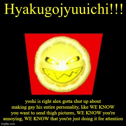 hyaku | yoshi is right alex gotta shut up about making gay his entire personality, like WE KNOW you want to send thigh pictures, WE KNOW you're annoying, WE KNOW that you're just doing it for attention | image tagged in hyaku | made w/ Imgflip meme maker