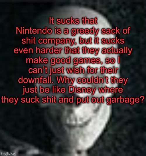 . | It sucks that Nintendo is a greedy sack of shit company, but it sucks even harder that they actually make good games, so I can’t just wish for their downfall. Why couldn’t they just be like Disney where they suck shit and put out garbage? | image tagged in skull | made w/ Imgflip meme maker