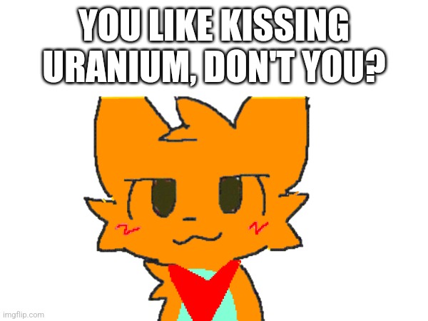 He actually loves kissing uranium (OG art by mauzymice) | YOU LIKE KISSING URANIUM, DON'T YOU? | made w/ Imgflip meme maker