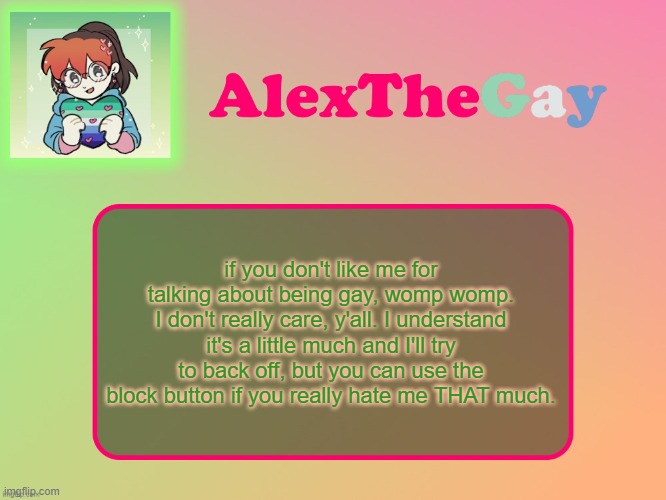 AlexTheGay template | if you don't like me for talking about being gay, womp womp. I don't really care, y'all. I understand it's a little much and I'll try to back off, but you can use the block button if you really hate me THAT much. | image tagged in alexthegay template | made w/ Imgflip meme maker