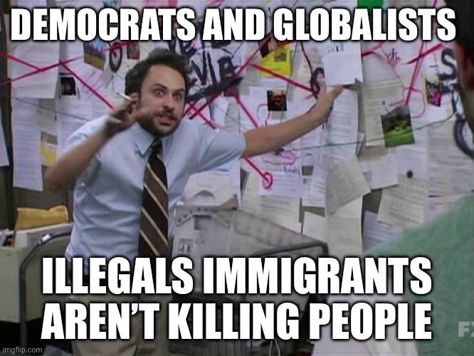 Democrats | DEMOCRATS AND GLOBALISTS; ILLEGALS IMMIGRANTS AREN’T KILLING PEOPLE | image tagged in charlie conspiracy always sunny in philidelphia,democrats,illegal immigration,politics | made w/ Imgflip meme maker