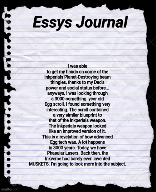 An interesting discovery. | I was able to get my hands on some of the Inkperials Planet-Destroying beam thingies, thanks to my Dad's power and social status before... anyways, I was looking through a 3000-something  year old Egg scroll. I found something very interesting. The scroll contained a very similar blueprint to that of the Inkperials weapon. The Inkperials weapon looked like an improved version of it. This is a revelation of how advanced Egg tech was. A lot happens in 3000 years. Today, we have Phasular Lasers. Back then, the Inkverse had barely even invented MUSKETS. I'm going to look more into the subject. Essys Journal | image tagged in blank paper | made w/ Imgflip meme maker