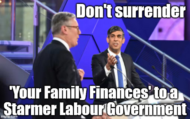 Don't surrender 'Your' Family Finances to a Starmer Labour Government | Don't surrender; Labour's 'TAXBOT'; IF YOU HAVE PERSONAL SAVINGS; LABOURS TAX PROPOSALS WILL RESULT IN =; Labours new 'DEATH TAX'; RACHEL REEVES; SORRY KIDS !!! Who'll be paying Labours new; 'DEATH TAX' ? It won't be your dear departed; 12x Brand New; 12x new taxes Pensions & Inheritance? Starmer's coming after your pension? Lady Victoria Starmer; CORBYN EXPELLED; Labour pledge 'Urban centres' to help house 'Our Fair Share' of our new Migrant friends; New Home for our New Immigrant Friends !!! The only way to keep the illegal immigrants in the UK; CITIZENSHIP FOR ALL; ; Amnesty For all Illegals; Sir Keir Starmer MP; Muslim Votes Matter; Blood on Starmers hands? Burnham; Taxi for Rayner ? #RR4PM;100's more Tax collectors; Higher Taxes Under Labour; We're Coming for You; Labour pledges to clamp down on Tax Dodgers; Higher Taxes under Labour; Rachel Reeves Angela Rayner Bovvered? Higher Taxes under Labour; Risks of voting Labour; * EU Re entry? * Mass Immigration? * Build on Greenbelt? * Rayner as our PM? * Ulez 20 mph fines? * Higher taxes? * UK Flag change? * Muslim takeover? * End of Christianity? * Economic collapse? TRIPLE LOCK' Anneliese Dodds Rwanda plan Quid Pro Quo UK/EU Illegal Migrant Exchange deal; UK not taking its fair share, EU Exchange Deal = People Trafficking !!! Starmer to Betray Britain, #Burden Sharing #Quid Pro Quo #100,000; #Immigration #Starmerout #Labour #wearecorbyn #KeirStarmer #DianeAbbott #McDonnell #cultofcorbyn #labourisdead #labourracism #socialistsunday #nevervotelabour #socialistanyday #Antisemitism #Savile #SavileGate #Paedo #Worboys #GroomingGangs #Paedophile #IllegalImmigration #Immigrants #Invasion #Starmeriswrong #SirSoftie #SirSofty #Blair #Steroids AKA Keith ABBOTT BACK; Union Jack Flag in election campaign material; Concerns raised by Black, Asian and Minority ethnic BAMEgroup & activists; Capt U-Turn; Hunt down Tax Dodgers; Higher tax under Labour Sorry about the fatalities; Are you really going to trust Labour with your vote? Pension Triple Lock;; 'Our Fair Share'; Angela Rayner: We’ll build a generation (4x) of Milton Keynes-style new towns;; It's coming direct out of 'YOUR INHERITANCE'; It's coming direct out of 'YOUR INHERITANCE'; HOW DARE YOU HAVE PERSONAL SAVINGS; HIGHEST OVERALL TAX BURDON FOR 100 YRS; Rachel Reeves; I'M COMING FOR YOU; Reeves the 'Raider'; Programmed to raid your Personal Savings; 'Your Family Finances' to a 
Starmer Labour Government | image tagged in starmer sunak debate,labourisdead,illegal immigration,stop boats rwanda,palestine hamas muslim vote,pension tax | made w/ Imgflip meme maker
