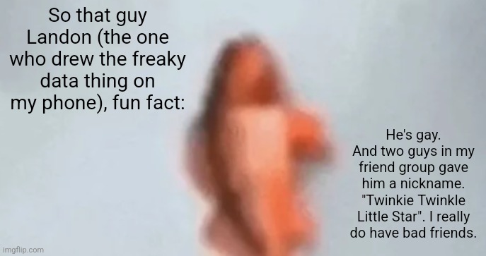 They're all freaky. | So that guy Landon (the one who drew the freaky data thing on my phone), fun fact:; He's gay. And two guys in my friend group gave him a nickname. "Twinkie Twinkle Little Star". I really do have bad friends. | image tagged in fish | made w/ Imgflip meme maker