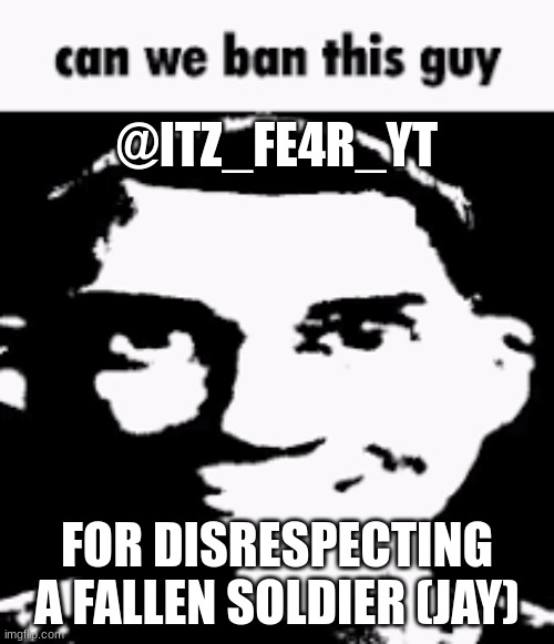 Can we ban this guy | @ITZ_FE4R_YT; FOR DISRESPECTING A FALLEN SOLDIER (JAY) | image tagged in can we ban this guy | made w/ Imgflip meme maker