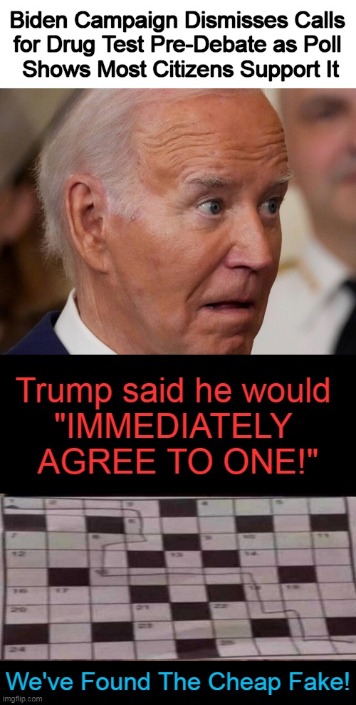 If we had a truthful & unbiased media, they would support the facts and not the agenda. | Biden Campaign Dismisses Calls 
for Drug Test Pre-Debate as Poll 
Shows Most Citizens Support It; Trump said he would 
"IMMEDIATELY 
AGREE TO ONE!"; We've Found The Cheap Fake! | image tagged in politics,joe biden,high as a kite,drug test,cheap fake,donald trump | made w/ Imgflip meme maker