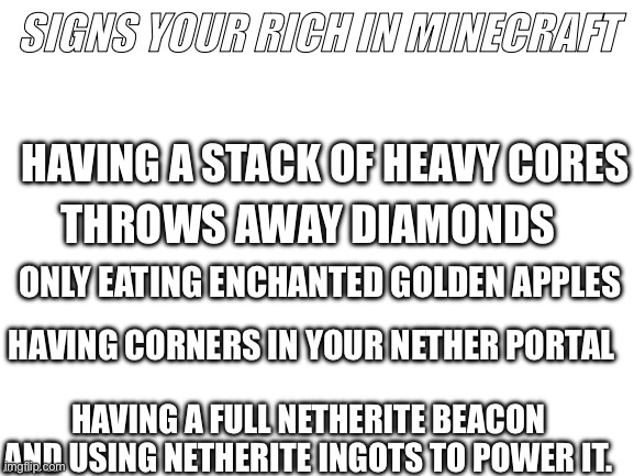 Blank White Template | SIGNS YOUR RICH IN MINECRAFT; HAVING A STACK OF HEAVY CORES; THROWS AWAY DIAMONDS; ONLY EATING ENCHANTED GOLDEN APPLES; HAVING CORNERS IN YOUR NETHER PORTAL; HAVING A FULL NETHERITE BEACON AND USING NETHERITE INGOTS TO POWER IT. | image tagged in blank white template | made w/ Imgflip meme maker