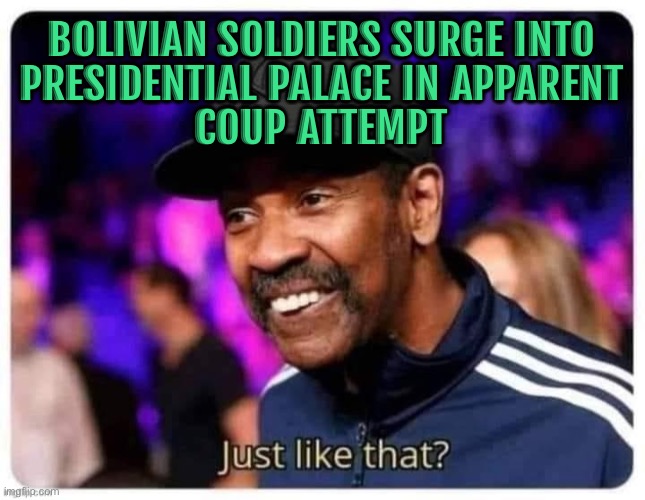 Bolivian Soldiers Storm Presidential Palace in Apparent Coup Attempt | BOLIVIAN SOLDIERS SURGE INTO
PRESIDENTIAL PALACE IN APPARENT
COUP ATTEMPT | image tagged in just like that,latino,breaking news,political meme,military industrial complex,scumbag government | made w/ Imgflip meme maker