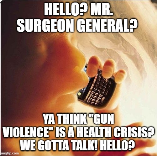 Baby in womb on cell phone - fetus blackberry | HELLO? MR. SURGEON GENERAL? YA THINK "GUN VIOLENCE" IS A HEALTH CRISIS? WE GOTTA TALK! HELLO? | image tagged in baby in womb on cell phone - fetus blackberry | made w/ Imgflip meme maker
