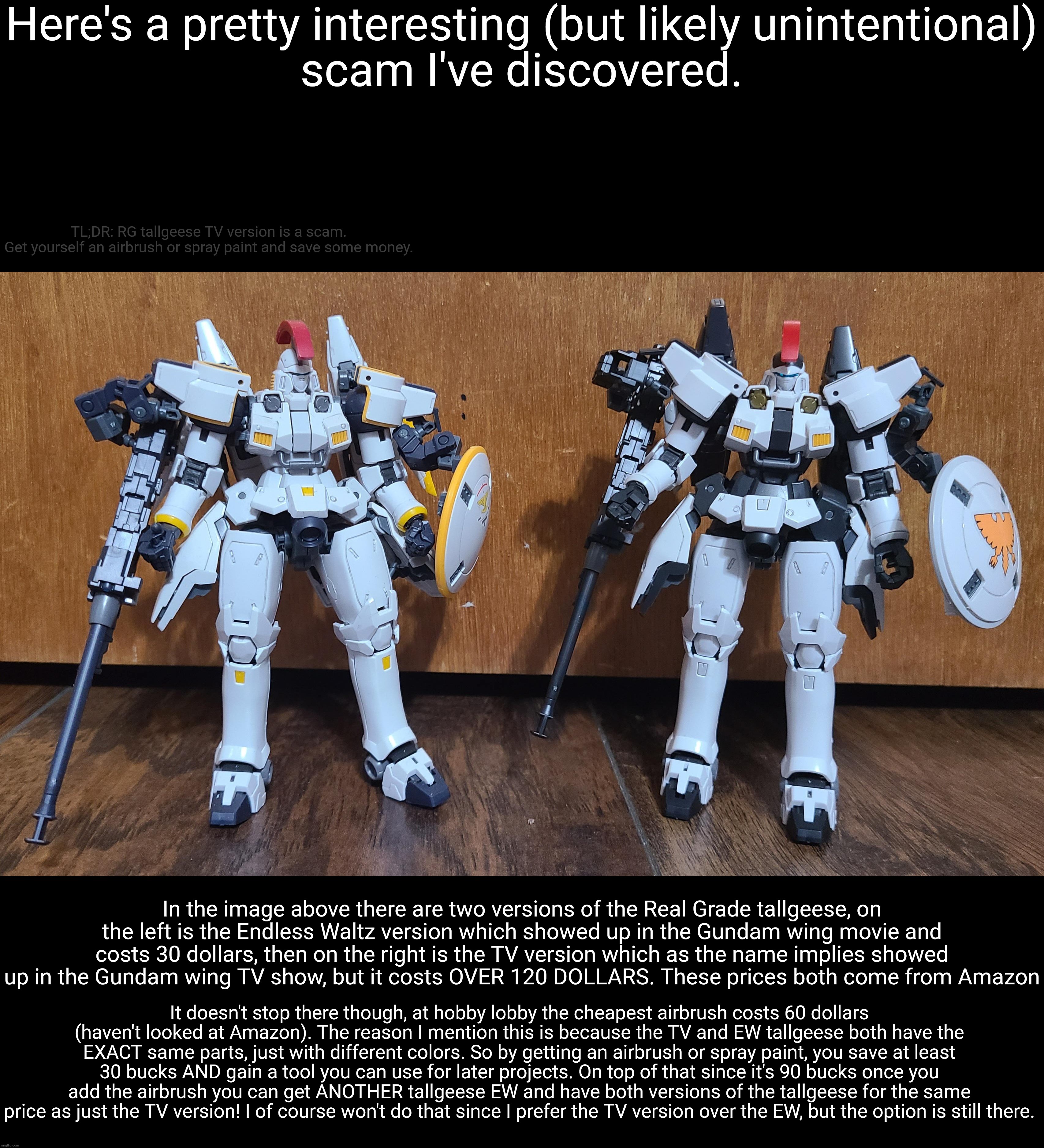 I find this both interesting and infuriating. I still have to save up a bit but it's nice to know I can spend less and gain more | Here's a pretty interesting (but likely unintentional)
scam I've discovered. TL;DR: RG tallgeese TV version is a scam.
Get yourself an airbrush or spray paint and save some money. In the image above there are two versions of the Real Grade tallgeese, on the left is the Endless Waltz version which showed up in the Gundam wing movie and costs 30 dollars, then on the right is the TV version which as the name implies showed up in the Gundam wing TV show, but it costs OVER 120 DOLLARS. These prices both come from Amazon; It doesn't stop there though, at hobby lobby the cheapest airbrush costs 60 dollars (haven't looked at Amazon). The reason I mention this is because the TV and EW tallgeese both have the EXACT same parts, just with different colors. So by getting an airbrush or spray paint, you save at least 30 bucks AND gain a tool you can use for later projects. On top of that since it's 90 bucks once you add the airbrush you can get ANOTHER tallgeese EW and have both versions of the tallgeese for the same price as just the TV version! I of course won't do that since I prefer the TV version over the EW, but the option is still there. | made w/ Imgflip meme maker