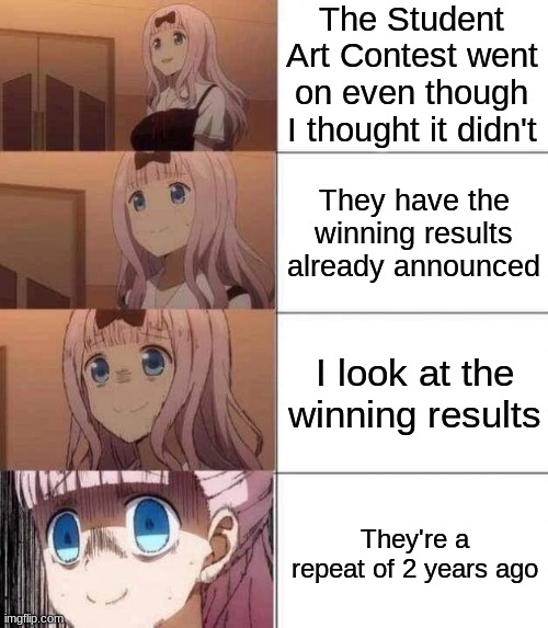 Still tho... WHYYYYYY?! | The Student Art Contest went on even though I thought it didn't; They have the winning results already announced; I look at the winning results; They're a repeat of 2 years ago | image tagged in chika template | made w/ Imgflip meme maker