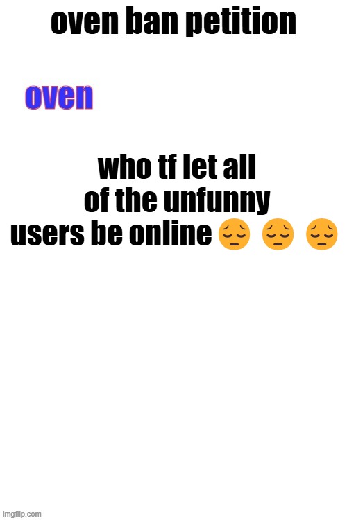 @fear, @letter_F | who tf let all of the unfunny users be online😔😔😔 | image tagged in oven ban petiton sign if you like megasized cocks | made w/ Imgflip meme maker
