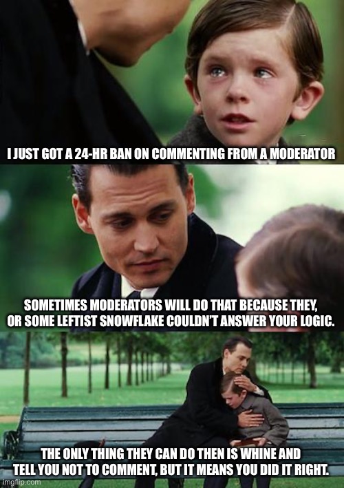 Finding Neverland | I JUST GOT A 24-HR BAN ON COMMENTING FROM A MODERATOR; SOMETIMES MODERATORS WILL DO THAT BECAUSE THEY, OR SOME LEFTIST SNOWFLAKE COULDN’T ANSWER YOUR LOGIC. THE ONLY THING THEY CAN DO THEN IS WHINE AND TELL YOU NOT TO COMMENT, BUT IT MEANS YOU DID IT RIGHT. | image tagged in memes,finding neverland | made w/ Imgflip meme maker